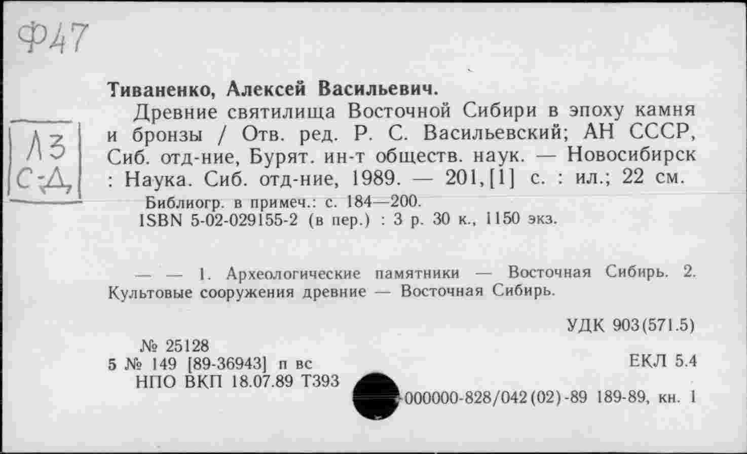 ﻿Тиваненко, Алексей Васильевич.
Древние святилища Восточной Сибири в эпоху камня и бронзы / Отв. ред. P. С. Васильевский; АН СССР, Сиб. отд-ние, Бурят, ин-т обществ, наук. — Новосибирск : Наука. Сиб. отд-ние, 1989. — 201, [1] с. : ил.; 22 см.
Библиогр. в примеч.: с. 184—200.
ISBN 5-02-029155-2 (в пер.) : 3 р. 30 к., 1150 экз.
— — 1. Археологические памятники — Восточная Сибирь. 2. Культовые сооружения древние — Восточная Сибирь.
УДК 903(571.5)
№ 25128
5 № 149 [89-36943] п вс НПО ВКП 18.07.89 Т393
ЕКЛ 5.4
■000000-828/042 (02)-89 189-89, кн. 1